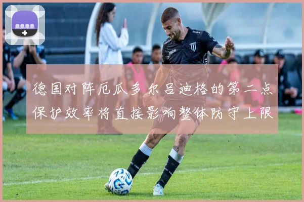 德国对阵厄瓜多尔吕迪格的第二点保护效率将直接影响整体防守上限