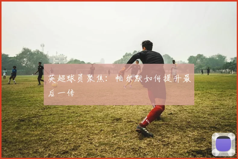 英超球员聚焦:帕尔默如何提升最后一传