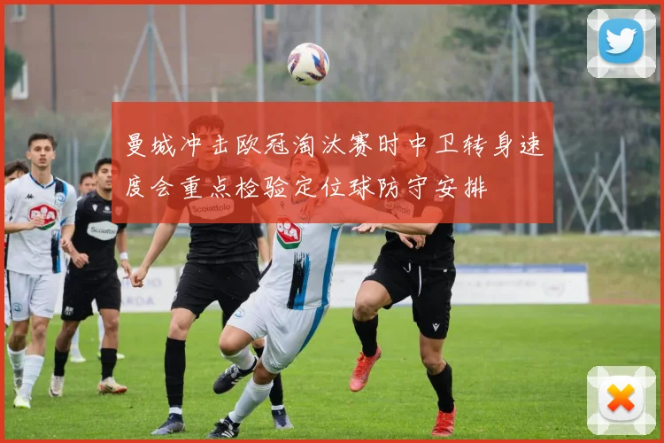 曼城冲击欧冠淘汰赛时中卫转身速度会重点检验定位球防守安排