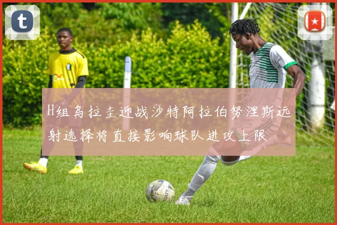 H组乌拉圭迎战沙特阿拉伯努涅斯远射选择将直接影响球队进攻上限