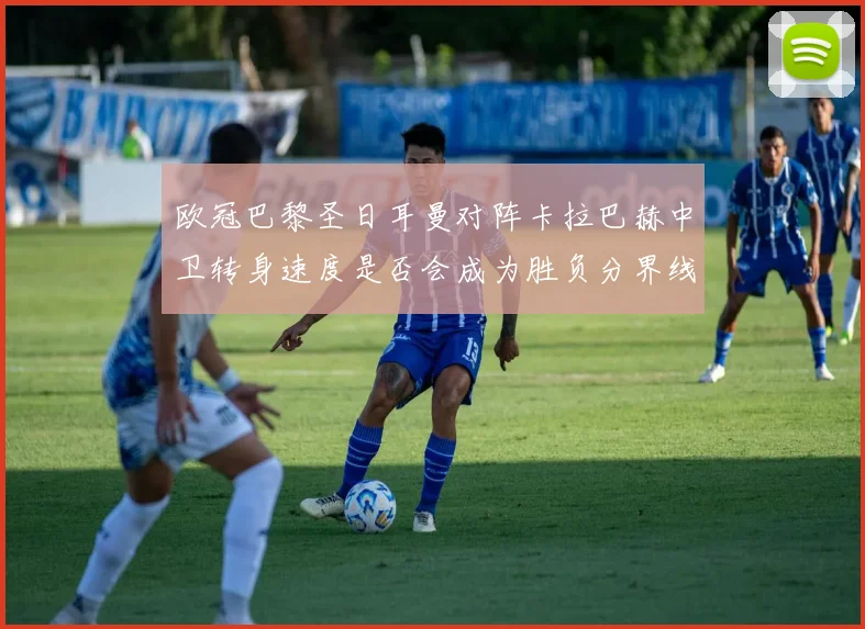 欧冠巴黎圣日耳曼对阵卡拉巴赫中卫转身速度是否会成为胜负分界线