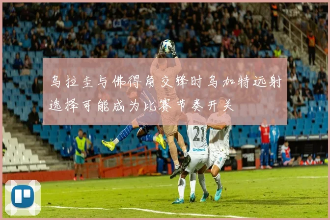 乌拉圭与佛得角交锋时乌加特远射选择可能成为比赛节奏开关