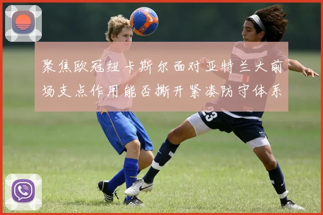 聚焦欧冠纽卡斯尔面对亚特兰大前场支点作用能否撕开紧凑防守体系