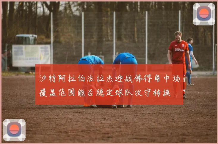沙特阿拉伯法拉杰迎战佛得角中场覆盖范围能否稳定球队攻守转换
