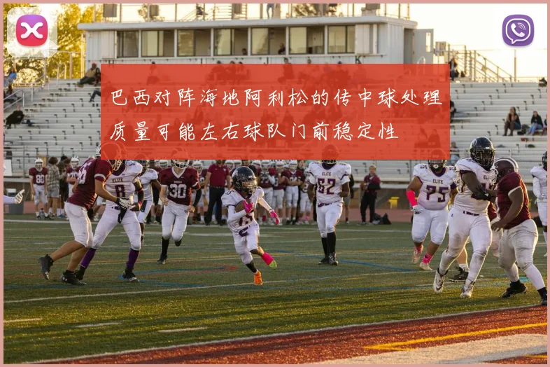 巴西对阵海地阿利松的传中球处理质量可能左右球队门前稳定性