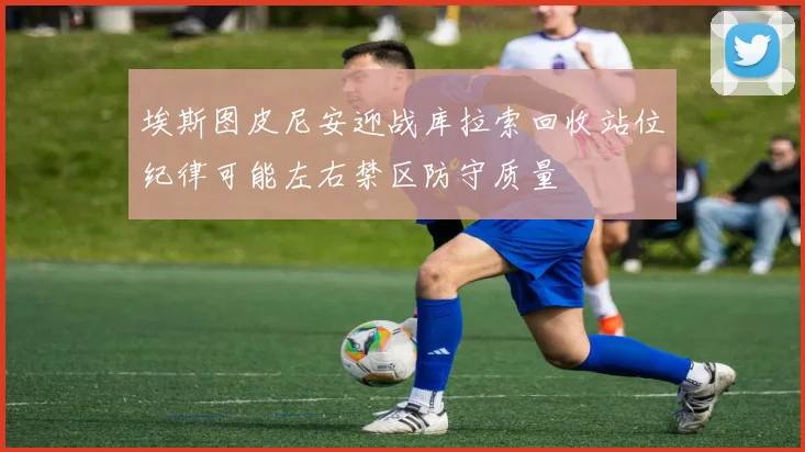 埃斯图皮尼安迎战库拉索回收站位纪律可能左右禁区防守质量