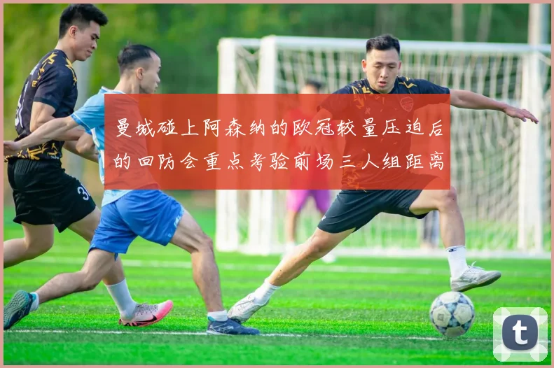 曼城碰上阿森纳的欧冠较量压迫后的回防会重点考验前场三人组距离