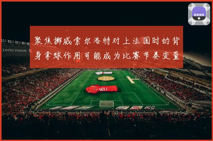 聚焦挪威索尔洛特对上法国时的背身拿球作用可能成为比赛节奏变量