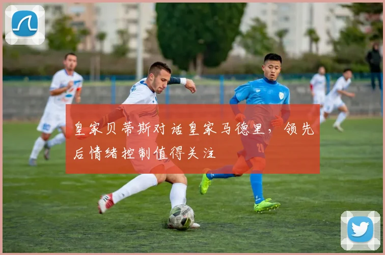 皇家贝蒂斯对话皇家马德里,领先后情绪控制值得关注