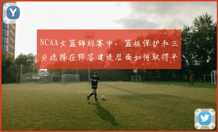 NCAA女篮锦标赛中,篮板保护和三分选择在阵容建设层面如何取得平衡